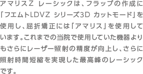 アマリスZ レーシックは、フラップの作成に「フエムトLDVZ シリーズ3D カットモード」を使用し、屈折矯正には「アマリス」を使用しています。これまでの当院で使用していた機器よりもさらにレーザー照射の精度が向上し、さらに照射時間短縮を実現した最高峰のレーシックです。