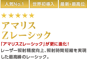 人気No.1/世界初導入/最新・最高位/1日30名限定 最高級アマリスZレーシック 「アマリスZレーシック」が更に進化!レーザー照射精度向上、照射時間短縮を実現した最高峰のレーシック。